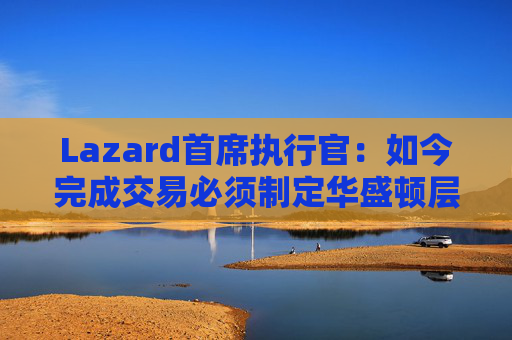 Lazard首席执行官：如今完成交易必须制定华盛顿层面的策略