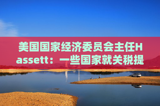 美国国家经济委员会主任Hassett：一些国家就关税提出“很棒”的协议  第1张