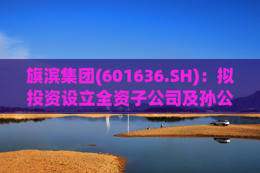 旗滨集团(601636.SH)：拟投资设立全资子公司及孙公司