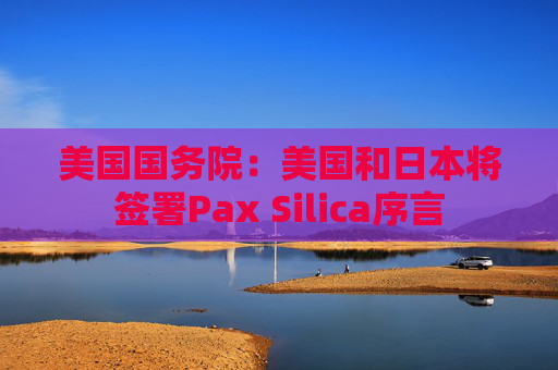 美国国务院:美国和日本将签署Pax Silica序言