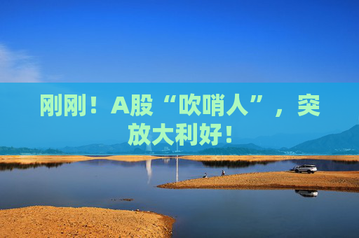 刚刚！A股“吹哨人”，突放大利好！