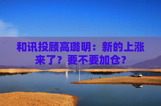 和讯投顾高璐明：新的上涨来了？要不要加仓？