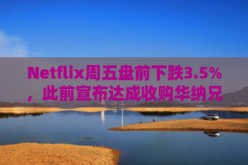 Netflix周五盘前下跌3.5%，此前宣布达成收购华纳兄弟探索公司协议