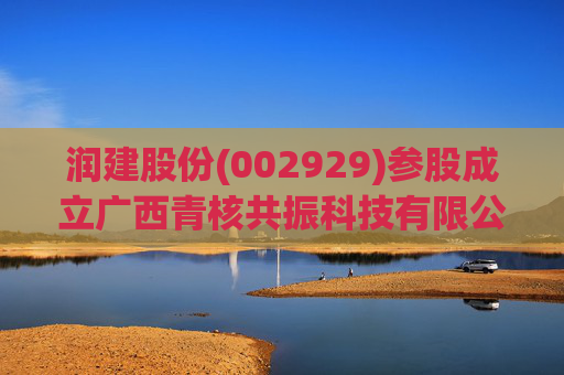 润建股份(002929)参股成立广西青核共振科技有限公司，持股比例80%