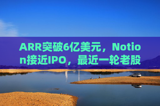 ARR突破6亿美元,Notion接近IPO,最近一轮老股出售估值已达110亿美元