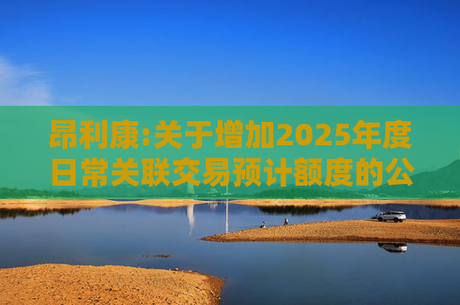 昂利康:关于增加2025年度日常关联交易预计额度的公告  第1张