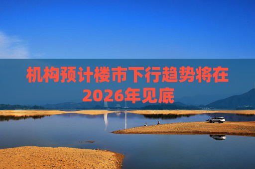 机构预计楼市下行趋势将在2026年见底