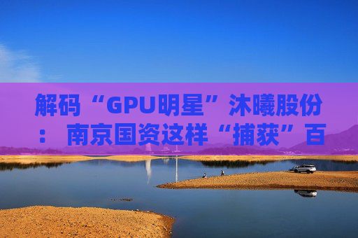 解码“GPU明星”沐曦股份： 南京国资这样“捕获”百亿级硬核IPO