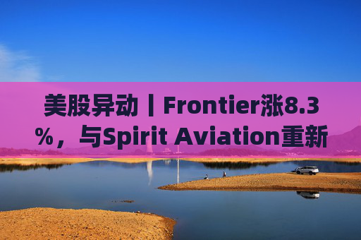 美股异动丨Frontier涨8.3%，与Spirit Aviation重新启动合并谈判