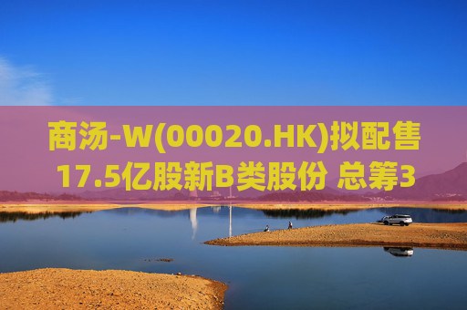 商汤-W(00020.HK)拟配售17.5亿股新B类股份 总筹31.5亿港元