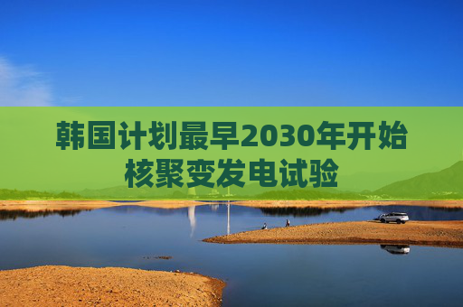 韩国计划最早2030年开始核聚变发电试验