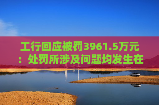 工行回应被罚3961.5万元：处罚所涉及问题均发生在2023年以前，目前均已整改完毕