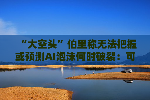 “大空头”伯里称无法把握或预测AI泡沫何时破裂：可能还有增长空间