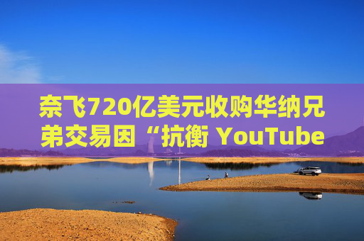 奈飞720亿美元收购华纳兄弟交易因“抗衡 YouTube”说辞遭质疑