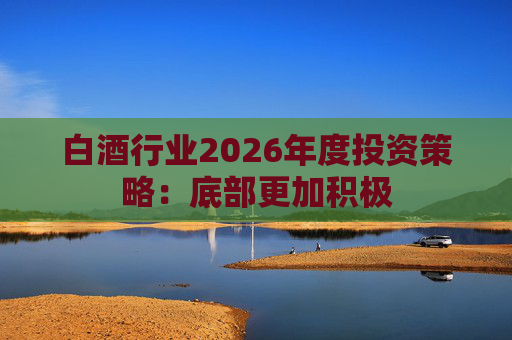 白酒行业2026年度投资策略:底部更加积极