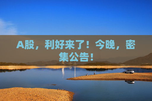 A股，利好来了！今晚，密集公告！
