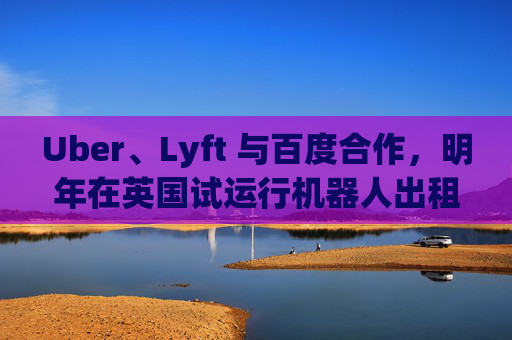 Uber、Lyft 与百度合作，明年在英国试运行机器人出租车