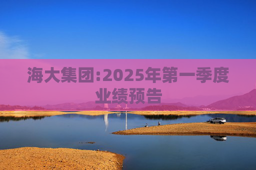 海大集团:2025年第一季度业绩预告