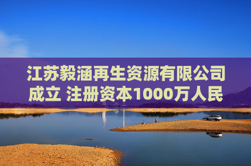 江苏毅涵再生资源有限公司成立 注册资本1000万人民币