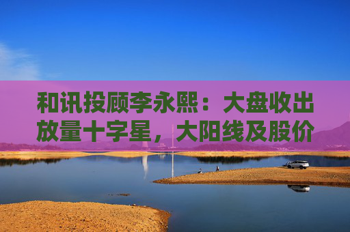 和讯投顾李永熙：大盘收出放量十字星，大阳线及股价提升是关键  第1张