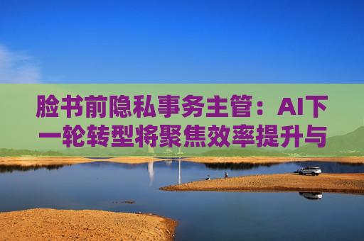 脸书前隐私事务主管:AI下一轮转型将聚焦效率提升与成本削减