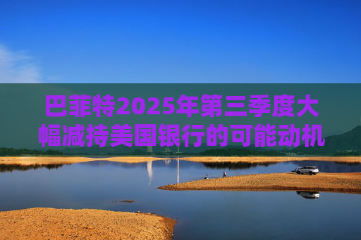 巴菲特2025年第三季度大幅减持美国银行的可能动机