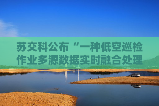 苏交科公布“一种低空巡检作业多源数据实时融合处理方法”专利