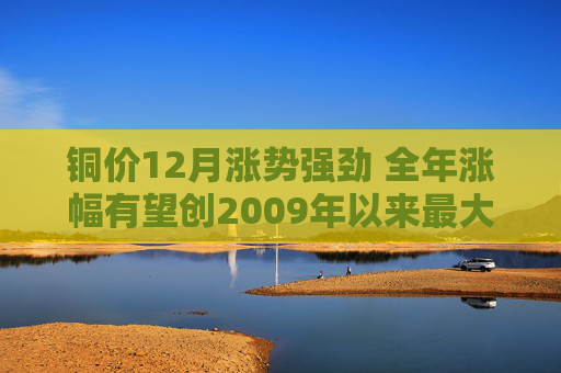 铜价12月涨势强劲 全年涨幅有望创2009年以来最大