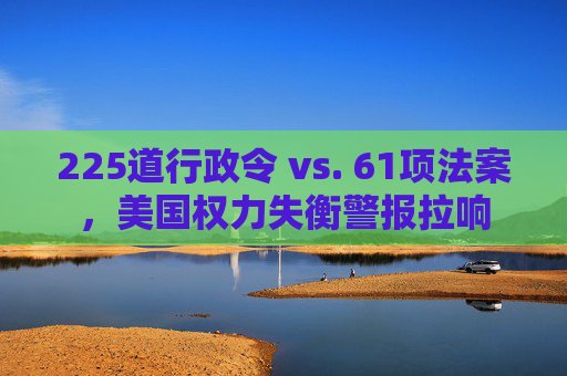225道行政令 vs. 61项法案，美国权力失衡警报拉响