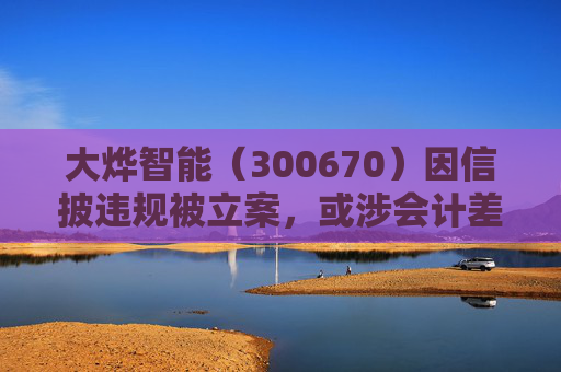 大烨智能（300670）因信披违规被立案，或涉会计差错，投资者或可索赔