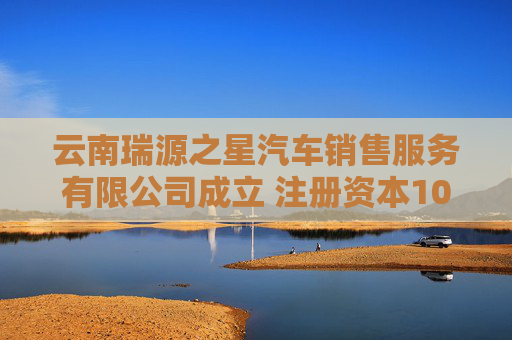 云南瑞源之星汽车销售服务有限公司成立 注册资本1000万人民币