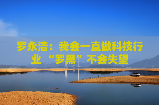 罗永浩:我会一直做科技行业 “罗黑”不会失望 第1张 罗永浩:我会一直做科技行业 “罗黑”不会失望 第1张
