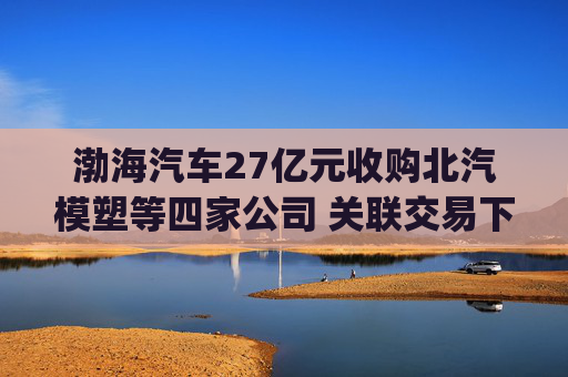 渤海汽车27亿元收购北汽模塑等四家公司 关联交易下的业绩拯救？|并购谈