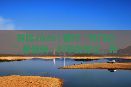 前瞻2026 | 银行“开门红”静悄悄:利率战熄火,指标考核硝烟四起