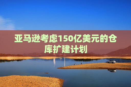 亚马逊考虑150亿美元的仓库扩建计划 第1张 亚马逊考虑150亿美元的仓库扩建计划 第1张