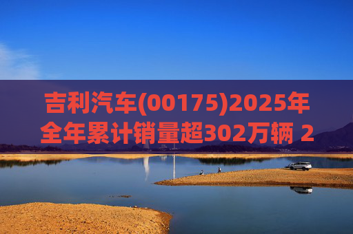 吉利汽车(00175)2025年全年累计销量超302万辆 2026年冲击总销量345万辆!