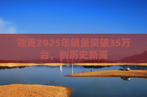 领克2025年销量突破35万台，创历史新高