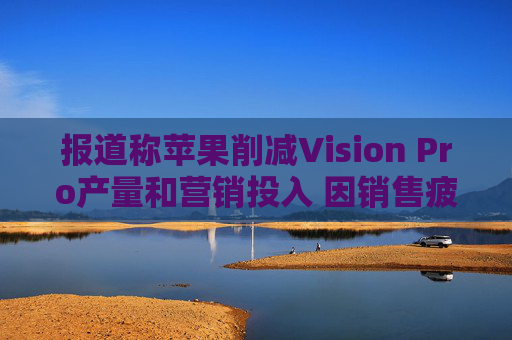 报道称苹果削减Vision Pro产量和营销投入 因销售疲软