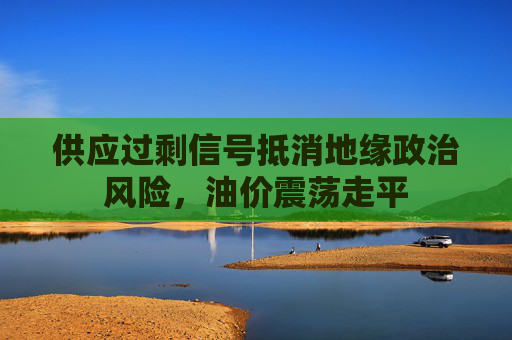 供应过剩信号抵消地缘政治风险，油价震荡走平