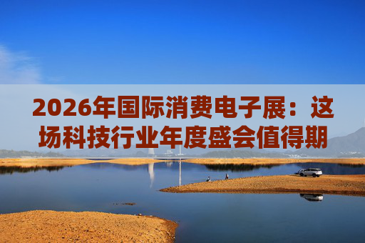 2026年国际消费电子展：这场科技行业年度盛会值得期待哪些亮点