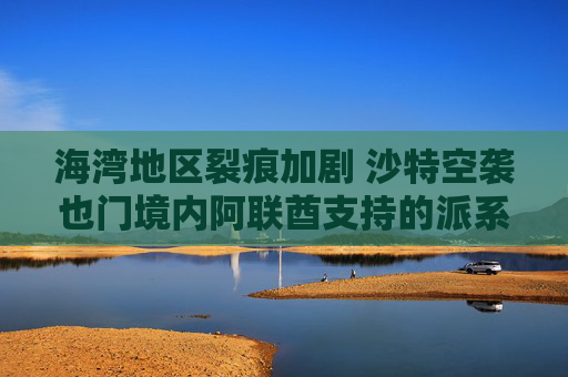 海湾地区裂痕加剧 沙特空袭也门境内阿联酋支持的派系