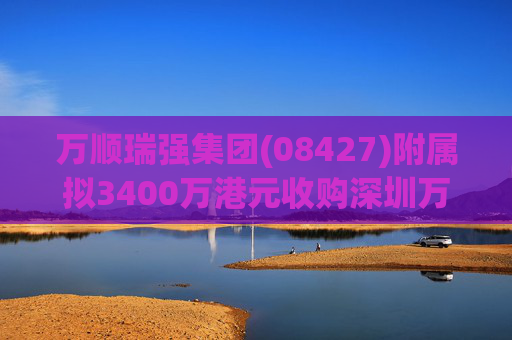 万顺瑞强集团(08427)附属拟3400万港元收购深圳万顺叫车云信息技术1%注册股本