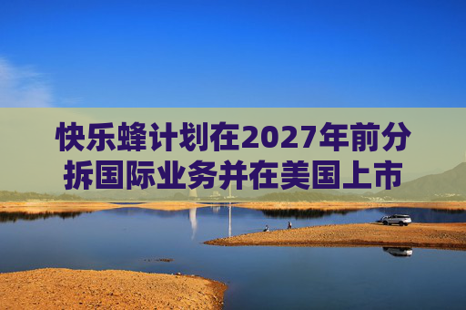 快乐蜂计划在2027年前分拆国际业务并在美国上市