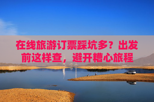 在线旅游订票踩坑多?出发前这样查,避开糟心旅程