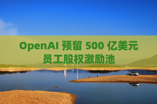 OpenAI 预留 500 亿美元员工股权激励池