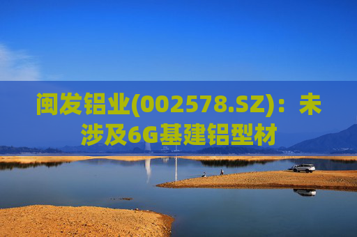 闽发铝业(002578.SZ)：未涉及6G基建铝型材