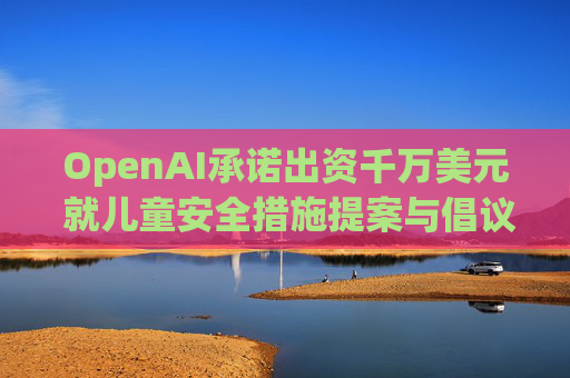 OpenAI承诺出资千万美元 就儿童安全措施提案与倡议团体达成和解