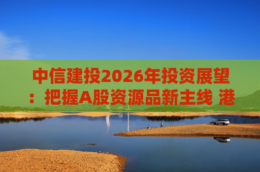中信建投2026年投资展望：把握A股资源品新主线 港市活跃度将进一步被激发  第1张