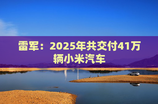 雷军：2025年共交付41万辆小米汽车