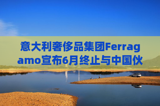 意大利奢侈品集团Ferragamo宣布6月终止与中国伙伴续签股东协议